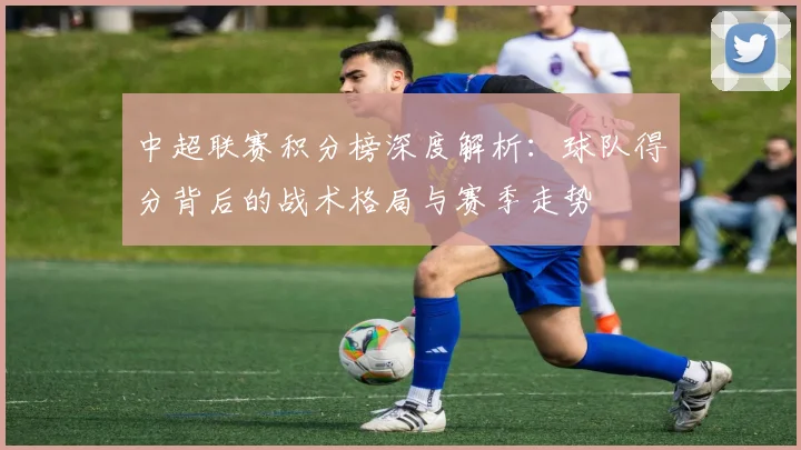 中超联赛积分榜深度解析：球队得分背后的战术格局与赛季走势