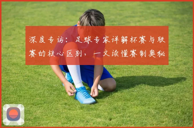深度专访：足球专家详解杯赛与联赛的核心区别，一文读懂赛制奥秘