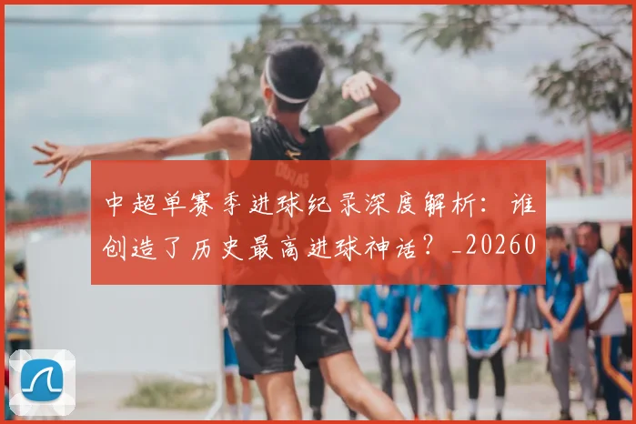 中超单赛季进球纪录深度解析：谁创造了历史最高进球神话？_20260610190343