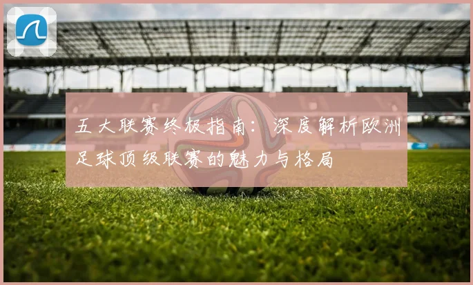 五大联赛终极指南:深度解析欧洲足球顶级联赛的魅力与格局