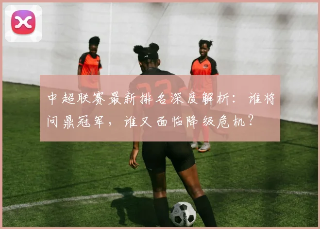 中超联赛最新排名深度解析:谁将问鼎冠军,谁又面临降级危机?