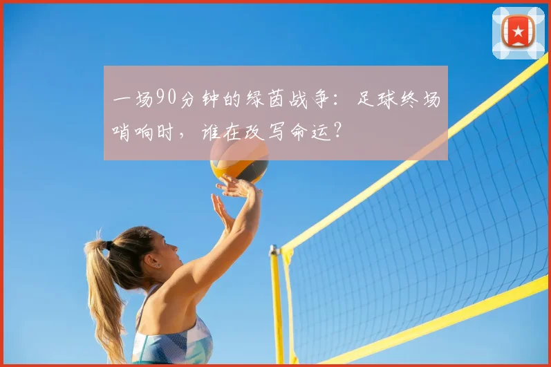 一场90分钟的绿茵战争:足球终场哨响时,谁在改写命运?