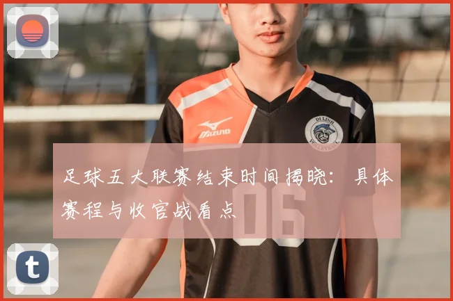 足球五大联赛结束时间揭晓：具体赛程与收官战看点