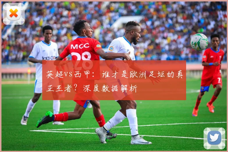 英超vs西甲：谁才是欧洲足坛的真正王者？深度数据解析
