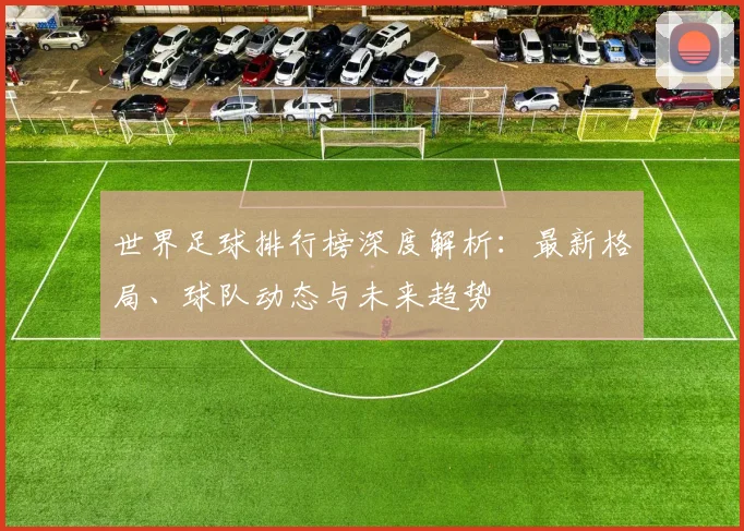 世界足球排行榜深度解析:最新格局、球队动态与未来趋势