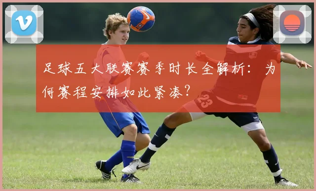 足球五大联赛赛季时长全解析:为何赛程安排如此紧凑?