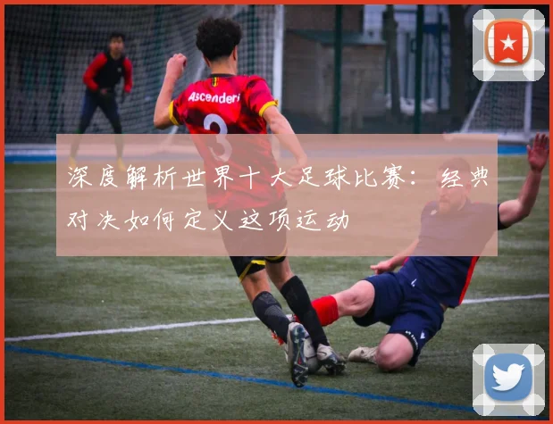 深度解析世界十大足球比赛:经典对决如何定义这项运动