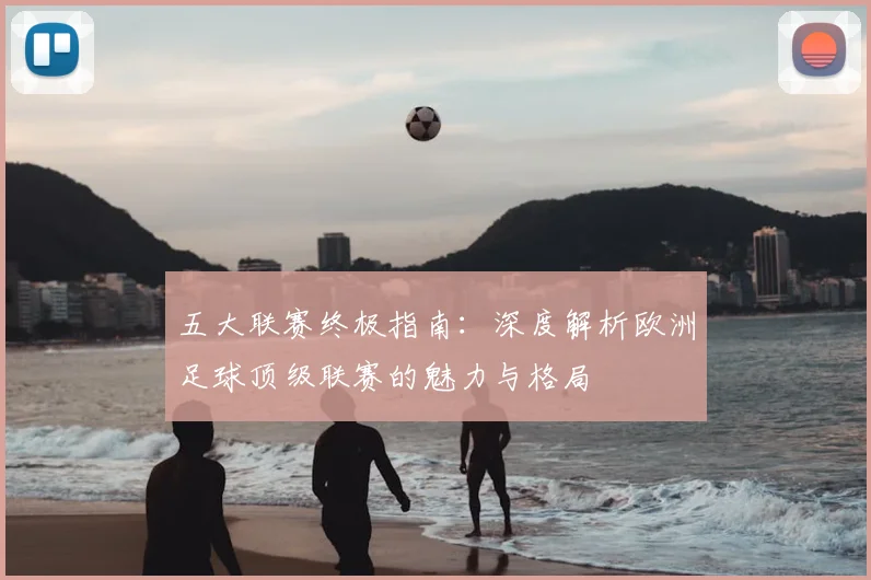 五大联赛终极指南:深度解析欧洲足球顶级联赛的魅力与格局